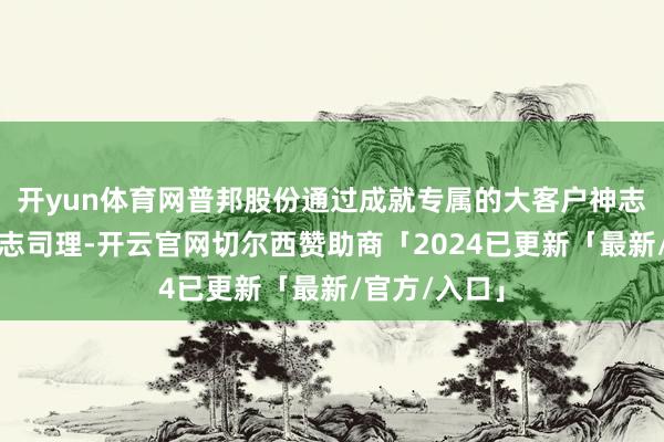 开yun体育网普邦股份通过成就专属的大客户神志处理部及神志司理-开云官网切尔西赞助商「2024已更新「最新/官方/入口」