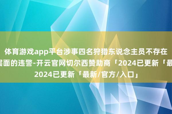 体育游戏app平台涉事四名狩猎东说念主员不存在行政大概刑事层面的违警-开云官网切尔西赞助商「2024已更新「最新/官方/入口」