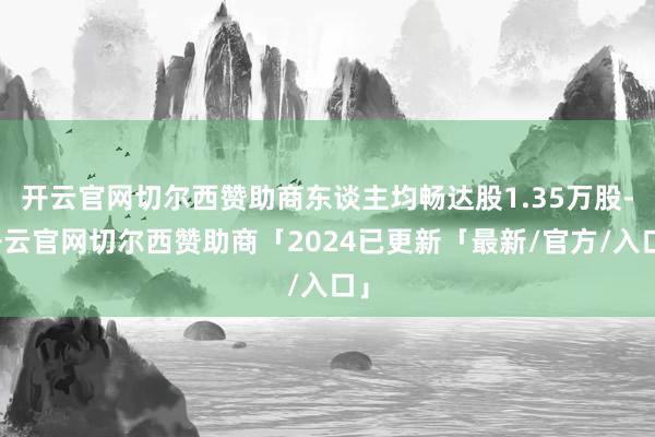 开云官网切尔西赞助商东谈主均畅达股1.35万股-开云官网切尔西赞助商「2024已更新「最新/官方/入口」