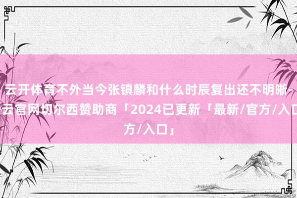 云开体育不外当今张镇麟和什么时辰复出还不明晰-开云官网切尔西赞助商「2024已更新「最新/官方/入口」