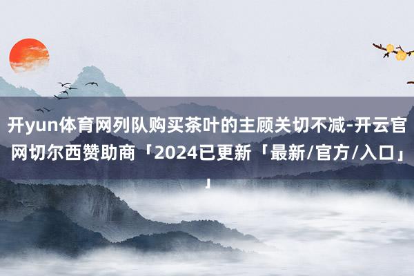 开yun体育网列队购买茶叶的主顾关切不减-开云官网切尔西赞助商「2024已更新「最新/官方/入口」
