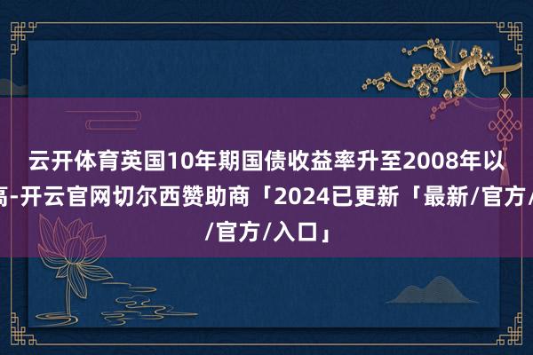 云开体育　　英国10年期国债收益率升至2008年以来最高-开云官网切尔西赞助商「2024已更新「最新/官方/入口」