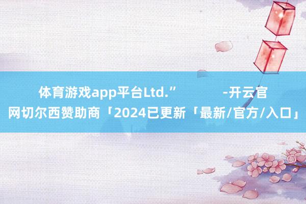 体育游戏app平台Ltd.”            -开云官网切尔西赞助商「2024已更新「最新/官方/入口」