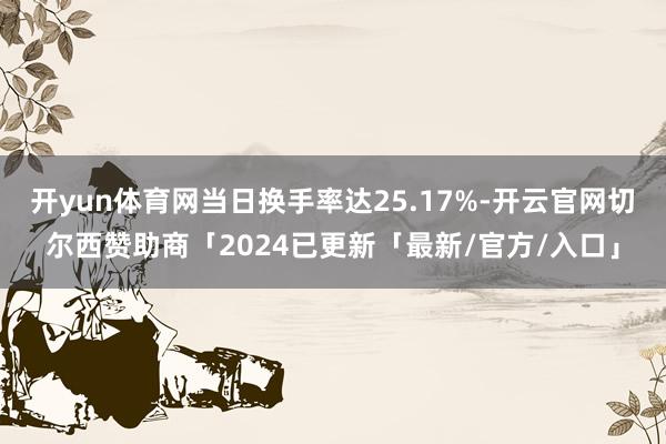 开yun体育网当日换手率达25.17%-开云官网切尔西赞助商「2024已更新「最新/官方/入口」