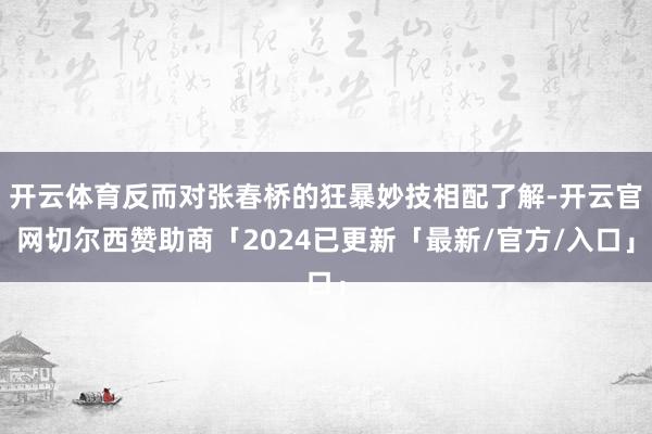 开云体育反而对张春桥的狂暴妙技相配了解-开云官网切尔西赞助商「2024已更新「最新/官方/入口」