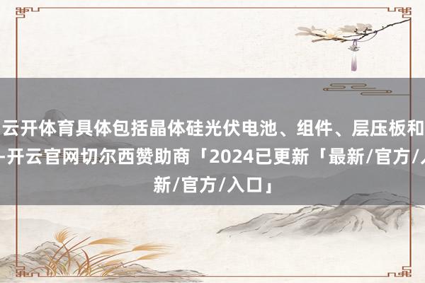 云开体育具体包括晶体硅光伏电池、组件、层压板和面板-开云官网切尔西赞助商「2024已更新「最新/官方/入口」
