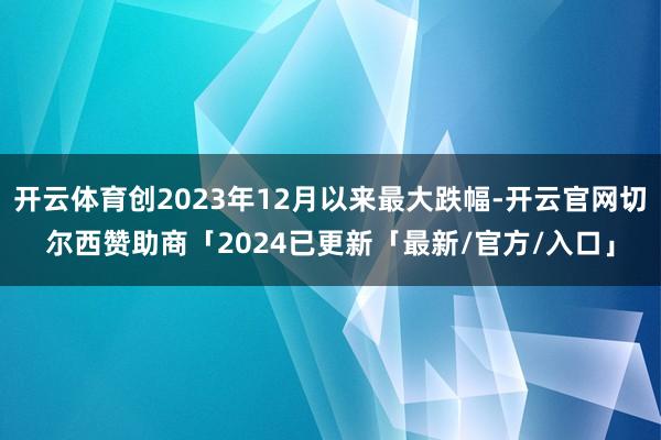 开云体育创2023年12月以来最大跌幅-开云官网切尔西赞助商「2024已更新「最新/官方/入口」