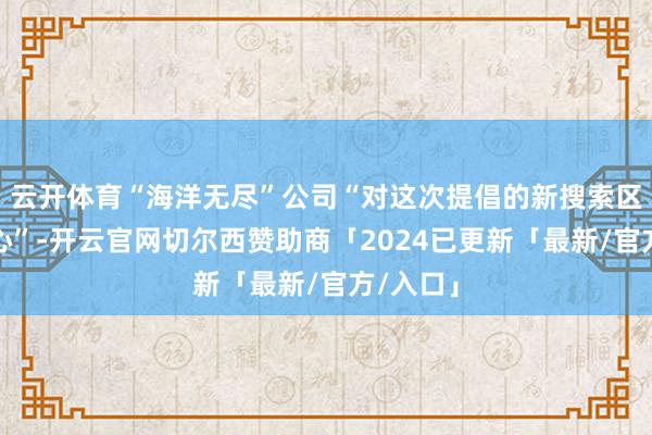 云开体育“海洋无尽”公司“对这次提倡的新搜索区域有信心”-开云官网切尔西赞助商「2024已更新「最新/官方/入口」