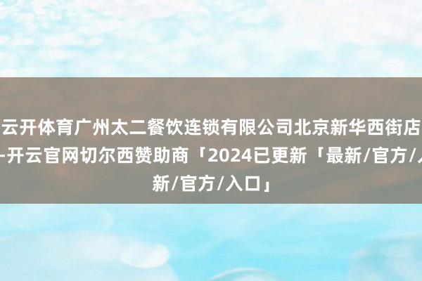 云开体育广州太二餐饮连锁有限公司北京新华西街店被罚-开云官网切尔西赞助商「2024已更新「最新/官方/入口」