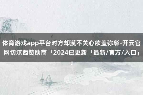 体育游戏app平台对方却漠不关心欲盖弥彰-开云官网切尔西赞助商「2024已更新「最新/官方/入口」