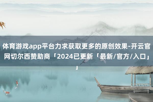体育游戏app平台力求获取更多的原创效果-开云官网切尔西赞助商「2024已更新「最新/官方/入口」