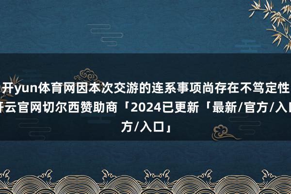 开yun体育网因本次交游的连系事项尚存在不笃定性-开云官网切尔西赞助商「2024已更新「最新/官方/入口」