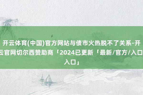 开云体育(中国)官方网站与债市火热脱不了关系-开云官网切尔西赞助商「2024已更新「最新/官方/入口」