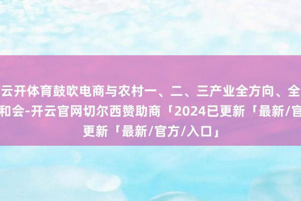 云开体育鼓吹电商与农村一、二、三产业全方向、全链条深度和会-开云官网切尔西赞助商「2024已更新「最新/官方/入口」